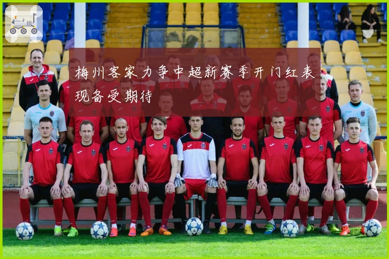 梅州客家力争中超新赛季开门红表现备受期待