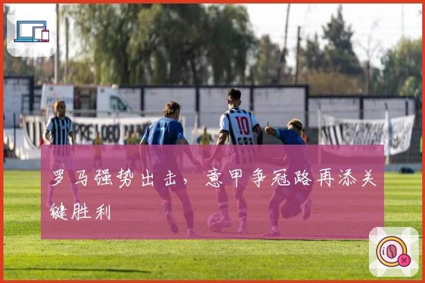 罗马强势出击，意甲争冠路再添关键胜利