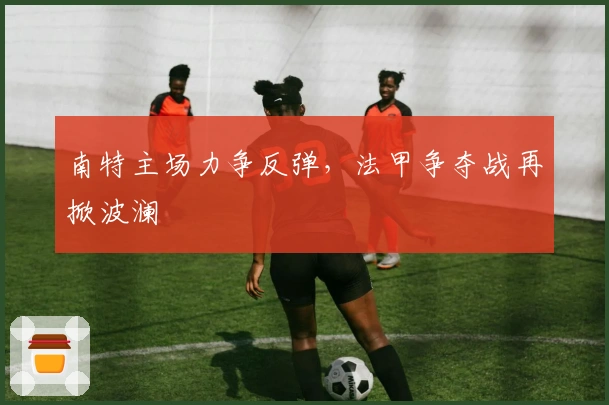 南特主场力争反弹，法甲争夺战再掀波澜