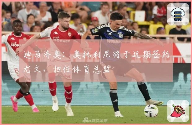 迪马济奥：奥托利尼将于近期签约尤文，担任体育总监