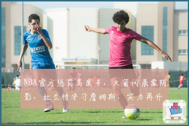 NBA官方惩罚乌度卡，火箭问鼎蒙阴影，杜兰特学习詹姆斯，实力再升级