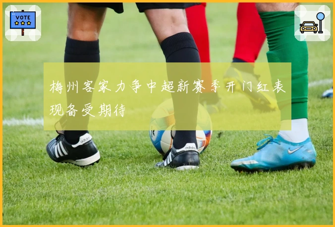 梅州客家力争中超新赛季开门红表现备受期待