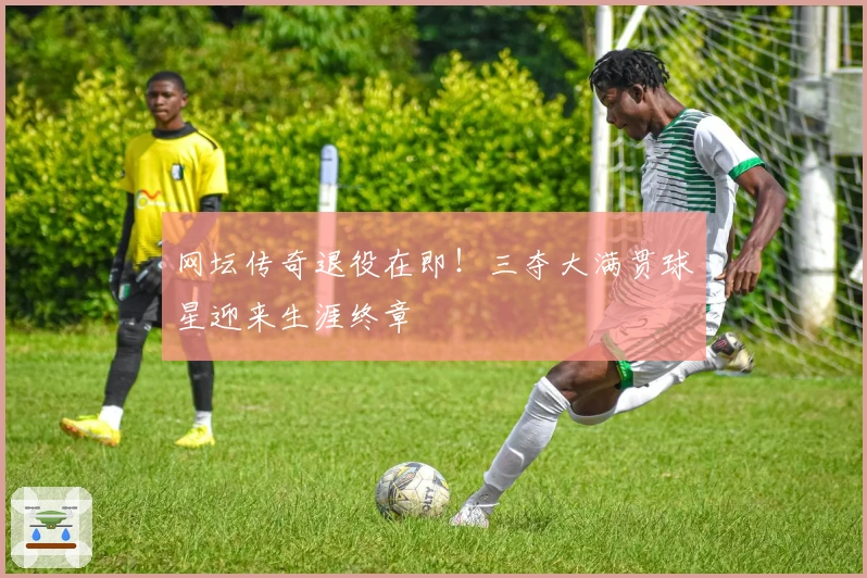 网坛传奇退役在即!三夺大满贯球星迎来生涯终章
