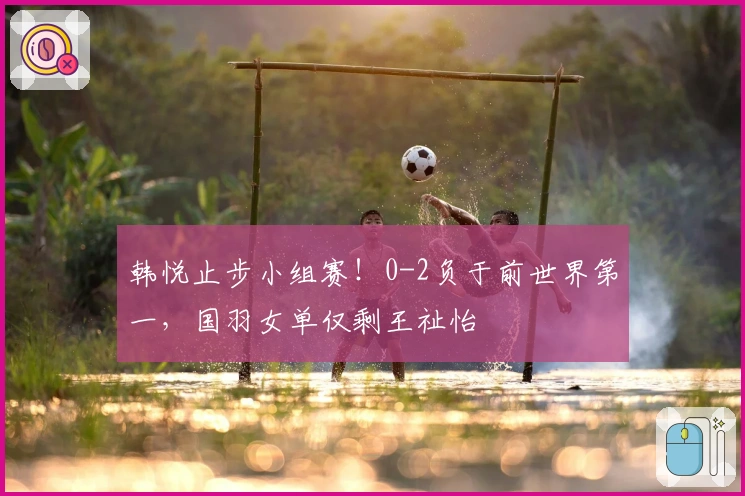 韩悦止步小组赛！0-2负于前世界第一，国羽女单仅剩王祉怡