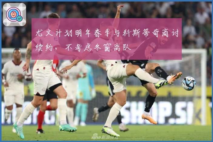 尤文计划明年春季与科斯蒂奇商讨续约，不考虑冬窗离队